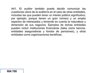 A41. El auditor también puede decidir comunicar las
cuestiones clave de la auditoría en el caso de otras entidades,
incluidas las que pueden tener un interés público significativo,
por ejemplo, porque tienen un gran número y un amplio
espectro de interesados y teniendo en cuenta la naturaleza y
dimensión de sus negocios. Ejemplos de dichas entidades
pueden incluir instituciones financieras (tales como bancos,
entidades aseguradoras y fondos de pensiones), y otras
entidades como organizaciones benéficas.
NIA 700
NIA 700
NIA 700
 