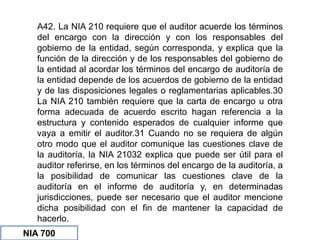A42. La NIA 210 requiere que el auditor acuerde los términos
del encargo con la dirección y con los responsables del
gobierno de la entidad, según corresponda, y explica que la
función de la dirección y de los responsables del gobierno de
la entidad al acordar los términos del encargo de auditoría de
la entidad depende de los acuerdos de gobierno de la entidad
y de las disposiciones legales o reglamentarias aplicables.30
La NIA 210 también requiere que la carta de encargo u otra
forma adecuada de acuerdo escrito hagan referencia a la
estructura y contenido esperados de cualquier informe que
vaya a emitir el auditor.31 Cuando no se requiera de algún
otro modo que el auditor comunique las cuestiones clave de
la auditoría, la NIA 21032 explica que puede ser útil para el
auditor referirse, en los términos del encargo de la auditoría, a
la posibilidad de comunicar las cuestiones clave de la
auditoría en el informe de auditoría y, en determinadas
jurisdicciones, puede ser necesario que el auditor mencione
dicha posibilidad con el fin de mantener la capacidad de
hacerlo.
NIA 700
 
