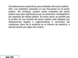 Consideraciones específicas para entidades del sector público
A43. Las entidades cotizadas no son frecuentes en el sector
público. Sin embargo, pueden existir entidades del sector
público que sean significativas por su dimensión, complejidad o
por aspectos de interés público. En esos casos, es posible que
el auditor de una entidad del sector público esté obligado por
disposiciones legales o reglamentarias a comunicar las
cuestiones clave de la auditoría en el informe de auditoría, o
decida hacerlo por algún otro motivo.
NIA 700
 
