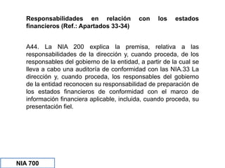 Responsabilidades en relación con los estados
financieros (Ref.: Apartados 33-34)
NIA 700
A44. La NIA 200 explica la premisa, relativa a las
responsabilidades de la dirección y, cuando proceda, de los
responsables del gobierno de la entidad, a partir de la cual se
lleva a cabo una auditoría de conformidad con las NIA.33 La
dirección y, cuando proceda, los responsables del gobierno
de la entidad reconocen su responsabilidad de preparación de
los estados financieros de conformidad con el marco de
información financiera aplicable, incluida, cuando proceda, su
presentación fiel.
 