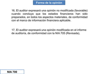Forma de la opinión
16, El auditor expresará una opinión no modificada (favorable)
cuando concluya que los estados financieros han sido
preparados, en todos los aspectos materiales, de conformidad
con el marco de información financiera aplicable.
17, El auditor expresará una opinión modificada en el informe
de auditoría, de conformidad con la NIA 705 (Revisada),
NIA 700
 