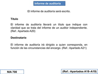 Informe de auditoría
El informe de auditoría será escrito.
(Ref.: Apartados A18–A19)
Título
El informe de auditoría llevará un título que indique con
claridad que se trata del informe de un auditor independiente.
(Ref.: Apartado A20)
Destinatario
El informe de auditoría irá dirigido a quien corresponda, en
función de las circunstancias del encargo. (Ref.: Apartado A21)
NIA 700
 