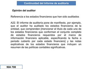 Opinión del auditor
Continuidad del Informe de auditoría
Referencia a los estados financieros que han sido auditados
A22. El informe de auditoría pone de manifiesto, por ejemplo,
que el auditor ha auditado los estados financieros de la
entidad, que comprenden [mencionar el título de cada uno de
los estados financieros que conforman el conjunto completo
de estados financieros requeridos por el marco de
información financiera aplicable, especificando la fecha o
periodo cubierto por cada estado financiero] y las notas
explicativas de los estados financieros que incluyen un
resumen de las políticas contables significativas.
NIA 700
 