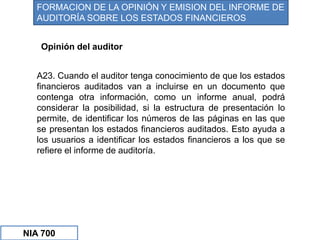 A23. Cuando el auditor tenga conocimiento de que los estados
financieros auditados van a incluirse en un documento que
contenga otra información, como un informe anual, podrá
considerar la posibilidad, si la estructura de presentación lo
permite, de identificar los números de las páginas en las que
se presentan los estados financieros auditados. Esto ayuda a
los usuarios a identificar los estados financieros a los que se
refiere el informe de auditoría.
Opinión del auditor
FORMACION DE LA OPINIÓN Y EMISION DEL INFORME DE
AUDITORÍA SOBRE LOS ESTADOS FINANCIEROS
NIA 700
 