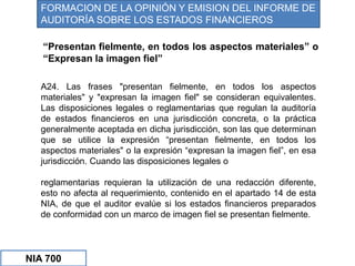 “Presentan fielmente, en todos los aspectos materiales” o
“Expresan la imagen fiel”
A24. Las frases "presentan fielmente, en todos los aspectos
materiales" y "expresan la imagen fiel" se consideran equivalentes.
Las disposiciones legales o reglamentarias que regulan la auditoría
de estados financieros en una jurisdicción concreta, o la práctica
generalmente aceptada en dicha jurisdicción, son las que determinan
que se utilice la expresión “presentan fielmente, en todos los
aspectos materiales" o la expresión “expresan la imagen fiel”, en esa
jurisdicción. Cuando las disposiciones legales o
reglamentarias requieran la utilización de una redacción diferente,
esto no afecta al requerimiento, contenido en el apartado 14 de esta
NIA, de que el auditor evalúe si los estados financieros preparados
de conformidad con un marco de imagen fiel se presentan fielmente.
FORMACION DE LA OPINIÓN Y EMISION DEL INFORME DE
AUDITORÍA SOBRE LOS ESTADOS FINANCIEROS
NIA 700
 