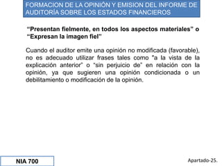 Cuando el auditor emite una opinión no modificada (favorable),
no es adecuado utilizar frases tales como "a la vista de la
explicación anterior” o “sin perjuicio de” en relación con la
opinión, ya que sugieren una opinión condicionada o un
debilitamiento o modificación de la opinión.
Apartado-25.
FORMACION DE LA OPINIÓN Y EMISION DEL INFORME DE
AUDITORÍA SOBRE LOS ESTADOS FINANCIEROS
NIA 700
“Presentan fielmente, en todos los aspectos materiales” o
“Expresan la imagen fiel”
 
