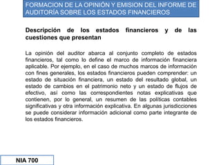 Descripción de los estados financieros y de las
cuestiones que presentan
La opinión del auditor abarca al conjunto completo de estados
financieros, tal como lo define el marco de información financiera
aplicable. Por ejemplo, en el caso de muchos marcos de información
con fines generales, los estados financieros pueden comprender: un
estado de situación financiera, un estado del resultado global, un
estado de cambios en el patrimonio neto y un estado de flujos de
efectivo, así como las correspondientes notas explicativas que
contienen, por lo general, un resumen de las políticas contables
significativas y otra información explicativa. En algunas jurisdicciones
se puede considerar información adicional como parte integrante de
los estados financieros.
FORMACION DE LA OPINIÓN Y EMISION DEL INFORME DE
AUDITORÍA SOBRE LOS ESTADOS FINANCIEROS
NIA 700
 