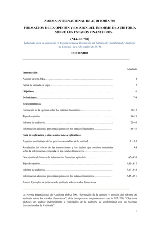 1
NORMA INTERNACIONAL DE AUDITORÍA 700
FORMACION DE LA OPINIÓN Y EMISION DEL INFORME DE AUDITORÍA
SOBRE LOS ESTADOS FINANCIEROS
(NIA-ES 700)
(adaptada para su aplicación en España mediante Resolución del Instituto de Contabilidad y Auditoría
de Cuentas, de 15 de octubre de 2013)
CONTENIDO
Apartado
Introducción
Alcance de esta NIA………….……………………………………………………… 1-4
Fecha de entrada en vigor …………………………………………………………… 5
Objetivos..……………………..…………………………………………………….. 6
Definiciones………………………………………………………………………….. 7-9
Requerimientos
Formación de la opinión sobre los estados financieros…………………………….. 10-15
Tipo de opinión………………………………………………………………………. 16-19
Informe de auditoría………………………………………………………………….. 20-45
Información adicional presentada junto con los estados financieros………………. .46-47
Guía de aplicación y otras anotaciones explicativas
Aspectos cualitativos de las prácticas contables de la entidad …………………….. A1-A3
Revelación del efecto de las transacciones y los hechos que resulten materiales
sobre la información contenida en los estados financieros………………………….
A4
Descripción del marco de información financiera aplicable……………………….. A5-A10
Tipo de opinión………………………………………………………………………. A11-A12
Informe de auditoría……………………………………………………………….… A13-A44
Información adicional presentada junto con los estados financieros………………. A45-A51
Anexo: Ejemplos de informes de auditoría sobre estados financieros
La Norma Internacional de Auditoría (NIA) 700, “Formación de la opinión y emisión del informe de
auditoría sobre los estados financieros”, debe interpretarse conjuntamente con la NIA 200, “Objetivos
globales del auditor independiente y realización de la auditoría de conformidad con las Normas
Internacionales de Auditoría”.
 