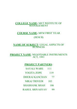 COLLEGE NAME: MET INSTITUTE OF
MANAGEMENT
COURSE NAME: MFM FIRST YEAR
(SEM II)
NAME OF SUBJECT: LEGAL ASPECTS OF
BUSINESS
PROJECT NAME: NEGOTIABLE INSTRUMENTS
ACT, 1881
PROJECT PARTNERS:
SAYALI WARE 111
YOGITA ZOPE 119
DHERAJ KANCHAN 77
NIRAJ TRIVEDI 103
SHASHANK SHAH 106
RAHUL SRIVASYAV 99
 