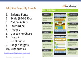 Mobile- Friendly Emails
1. Enlarge Fonts
2. Scale (320-550px)
3. Call To Action
4. Streamline
5. Images
6. Cut to the Chase
7. Layout
8. Be Obvious
9. Finger Targets
10. Ergonomics
http://litmus.com/blog/anatomy-mobile-email
 