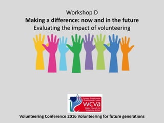 Volunteering Conference 2016 Volunteering for future generations
Workshop D
Making a difference: now and in the future
Evaluating the impact of volunteering
 