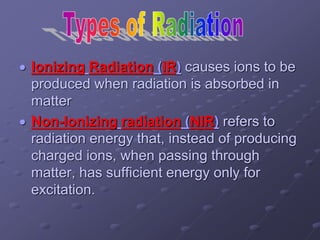  Ionizing Radiation (IR) causes ions to be
produced when radiation is absorbed in
matter
 Non-Ionizing radiation (NIR) refers to
radiation energy that, instead of producing
charged ions, when passing through
matter, has sufficient energy only for
excitation.
 