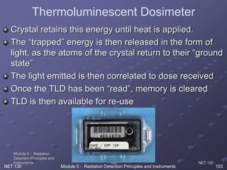 NET 130
Module 5 - Radiation
Detection Principles and
Instruments 103
Crystal retains this energy until heat is applied.
The “trapped” energy is then released in the form of
light, as the atoms of the crystal return to their “ground
state”
The light emitted is then correlated to dose received
Once the TLD has been “read”, memory is cleared
TLD is then available for re-use
NET 130 Module 5 - Radiation Detection Principles and Instruments 103
Thermoluminescent Dosimeter
 