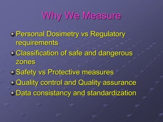 Why We Measure
Personal Dosimetry vs Regulatory
requirements
Classification of safe and dangerous
zones
Safety vs Protective measures
Quality control and Quality assurance
Data consistancy and standardization
 