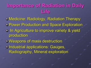 Importance of Radiation in Daily
Life
Medicine: Radiology, Radiation Therapy
Power Production and Space Exploration
In Agriculture to improve variety & yield
production
Weapons of mass destruction
Industrial applications: Gauges,
Radiography, Mineral exploration
 