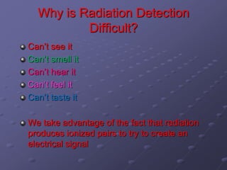 Why is Radiation Detection
Difficult?
Can’t see it
Can’t smell it
Can’t hear it
Can’t feel it
Can’t taste it
We take advantage of the fact that radiation
produces ionized pairs to try to create an
electrical signal
 