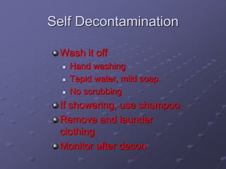 Self Decontamination
Wash it off
 Hand washing
 Tepid water, mild soap
 No scrubbing
If showering, use shampoo
Remove and launder
clothing
Monitor after decon
 