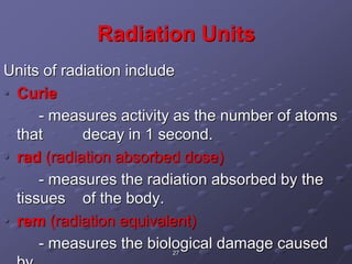 27
Radiation Units
Units of radiation include
• Curie
- measures activity as the number of atoms
that decay in 1 second.
• rad (radiation absorbed dose)
- measures the radiation absorbed by the
tissues of the body.
• rem (radiation equivalent)
- measures the biological damage caused
 
