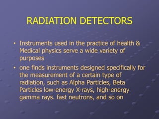 RADIATION DETECTORS
• Instruments used in the practice of health &
Medical physics serve a wide variety of
purposes
• one finds instruments designed specifically for
the measurement of a certain type of
radiation, such as Alpha Particles, Beta
Particles low-energy X-rays, high-energy
gamma rays. fast neutrons, and so on
 