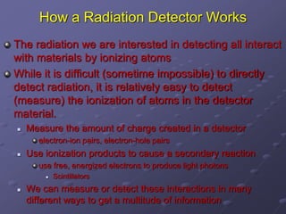 How a Radiation Detector Works
The radiation we are interested in detecting all interact
with materials by ionizing atoms
While it is difficult (sometime impossible) to directly
detect radiation, it is relatively easy to detect
(measure) the ionization of atoms in the detector
material.
 Measure the amount of charge created in a detector
electron-ion pairs, electron-hole pairs
 Use ionization products to cause a secondary reaction
use free, energized electrons to produce light photons
 Scintillators
 We can measure or detect these interactions in many
different ways to get a multitude of information
 