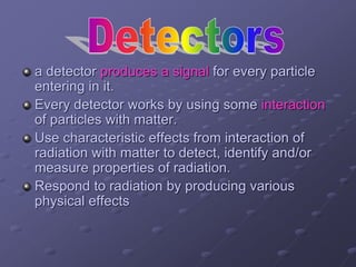 a detector produces a signal for every particle
entering in it.
Every detector works by using some interaction
of particles with matter.
Use characteristic effects from interaction of
radiation with matter to detect, identify and/or
measure properties of radiation.
Respond to radiation by producing various
physical effects
 