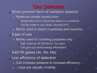 Gas Detectors
Most common form of radiation detector
 Relatively simple construction
Suspended wire or electrode plates in a container
Can be made in very large volumes (m3)
 Mainly used to detect b-particles and neutrons
Ease of use
 Mainly used for counting purposes only
High value for W (20-40 eV / ion pair)
Can give you some energy information
Inert fill gases (Ar, Xe, He)
Low efficiency of detection
 Can increase pressure to increase efficiency
 g-rays are virtually invisible
 