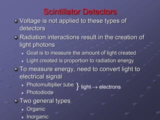 Scintillator Detectors
Voltage is not applied to these types of
detectors
Radiation interactions result in the creation of
light photons
 Goal is to measure the amount of light created
 Light created is proportion to radiation energy
To measure energy, need to convert light to
electrical signal
 Photomultiplier tube
 Photodiode
Two general types
 Organic
 Inorganic
} light  electrons
 