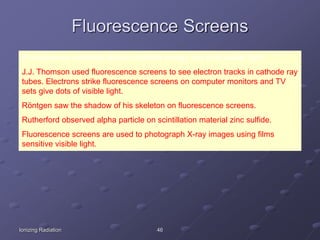 Ionizing Radiation 46
Fluorescence Screens
Fluorescence materials absorb invisible energy and emit visible light.
J.J. Thomson used fluorescence screens to see electron tracks in cathode ray
tubes. Electrons strike fluorescence screens on computer monitors and TV
sets give dots of visible light.
Röntgen saw the shadow of his skeleton on fluorescence screens.
Rutherford observed alpha particle on scintillation material zinc sulfide.
Fluorescence screens are used to photograph X-ray images using films
sensitive visible light.
 