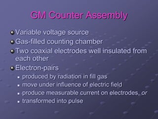GM Counter Assembly
Variable voltage source
Gas-filled counting chamber
Two coaxial electrodes well insulated from
each other
Electron-pairs
 produced by radiation in fill gas
 move under influence of electric field
 produce measurable current on electrodes, or
 transformed into pulse
 