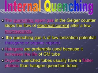 The quenching agent gas in the Geiger counter
stops the flow of electrical current after a few
microseconds.
the quenching gas is of low ionization potential
(halogens or organic vapors)
Halogens are preferably used because it
increases the life of GM tube
Organic quenched tubes usually have a flatter
plateau than halogen quenched tubes
 