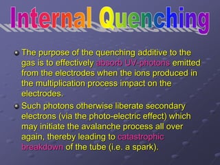 The purpose of the quenching additive to the
gas is to effectively absorb UV-photons emitted
from the electrodes when the ions produced in
the multiplication process impact on the
electrodes.
Such photons otherwise liberate secondary
electrons (via the photo-electric effect) which
may initiate the avalanche process all over
again, thereby leading to catastrophic
breakdown of the tube (i.e. a spark).
 