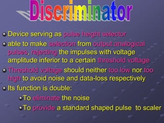 Device serving as pulse height selector
able to make selection from output analogical
pulses, rejecting the impulses with voltage
amplitude inferior to a certain threshold voltage
Threshold voltage should neither too low nor too
high to avoid noise and data-loss respectively
Its function is double:
To eliminate the noise
To provide a standard shaped pulse to scaler
 