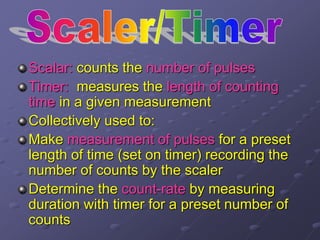Scalar: counts the number of pulses
Timer: measures the length of counting
time in a given measurement
Collectively used to:
Make measurement of pulses for a preset
length of time (set on timer) recording the
number of counts by the scaler
Determine the count-rate by measuring
duration with timer for a preset number of
counts
 