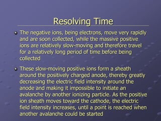 Resolving Time
The negative ions, being electrons, move very rapidly
and are soon collected, while the massive positive
ions are relatively slow-moving and therefore travel
for a relatively long period of time before being
collected
These slow-moving positive ions form a sheath
around the positively charged anode, thereby greatly
decreasing the electric field intensity around the
anode and making it impossible to initiate an
avalanche by another ionizing particle. As the positive
ion sheath moves toward the cathode, the electric
field intensity increases, until a point is reached when
another avalanche could be started
 