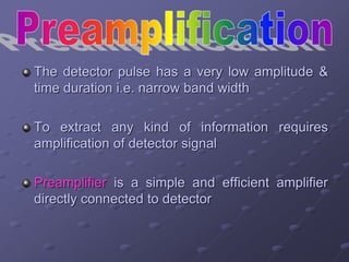 The detector pulse has a very low amplitude &
time duration i.e. narrow band width
To extract any kind of information requires
amplification of detector signal
Preamplifier is a simple and efficient amplifier
directly connected to detector
 