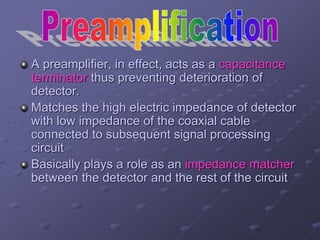 A preamplifier, in effect, acts as a capacitance
terminator thus preventing deterioration of
detector.
Matches the high electric impedance of detector
with low impedance of the coaxial cable
connected to subsequent signal processing
circuit
Basically plays a role as an impedance matcher
between the detector and the rest of the circuit
 