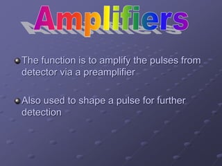 The function is to amplify the pulses from
detector via a preamplifier
Also used to shape a pulse for further
detection
 