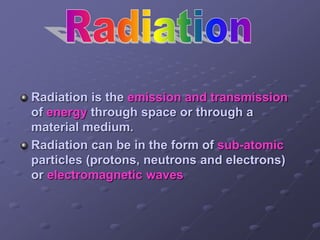 Radiation is the emission and transmission
of energy through space or through a
material medium.
Radiation can be in the form of sub-atomic
particles (protons, neutrons and electrons)
or electromagnetic waves
 