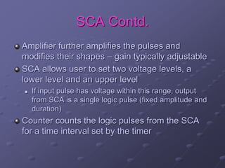 SCA Contd.
Amplifier further amplifies the pulses and
modifies their shapes – gain typically adjustable
SCA allows user to set two voltage levels, a
lower level and an upper level
 If input pulse has voltage within this range, output
from SCA is a single logic pulse (fixed amplitude and
duration)
Counter counts the logic pulses from the SCA
for a time interval set by the timer
 