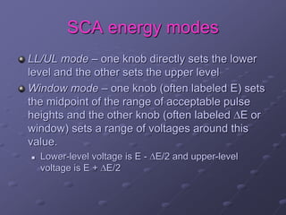 SCA energy modes
LL/UL mode – one knob directly sets the lower
level and the other sets the upper level
Window mode – one knob (often labeled E) sets
the midpoint of the range of acceptable pulse
heights and the other knob (often labeled E or
window) sets a range of voltages around this
value.
 Lower-level voltage is E - E/2 and upper-level
voltage is E + E/2
 