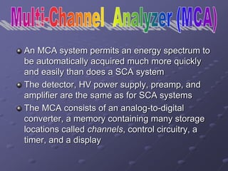 An MCA system permits an energy spectrum to
be automatically acquired much more quickly
and easily than does a SCA system
The detector, HV power supply, preamp, and
amplifier are the same as for SCA systems
The MCA consists of an analog-to-digital
converter, a memory containing many storage
locations called channels, control circuitry, a
timer, and a display
 