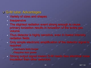 G-M tube: Advantages
 Variety of sizes and shapes
 Inexpensive
 The slightest radiation event strong enough to cause
primary ionization results in ionization of the entire gas
volume
 Thus detector is highly sensitive, even in lowest intensity
radiation fields
 Only simple electronic amplification of the detector signal is
required
Hardware lasts longer
Requires less power
 Strong output signal means G-M needs less electrical noise
insulation than other detectors
NET 13088
 