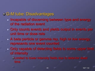 G-M tube: Disadvantages
 Incapable of discerning between type and energy
of the radiation event
 Only counts events and yields output in events per
unit time or dose rate
 A beta particle or gamma ray, high or low energy,
represents one event counted
 Only capable of detecting fields to some upper limit
of intensity
Limited to lower intensity fields due to detector dead
time
NET 13089
 