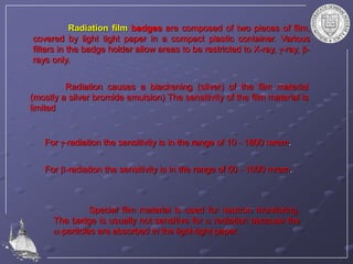 Radiation film badges are composed of two pieces of film,
covered by light tight paper in a compact plastic container. Various
filters in the badge holder allow areas to be restricted to X-ray, g-ray, b-
rays only.
Radiation causes a blackening (silver) of the film material
(mostly a silver bromide emulsion) The sensitivity of the film material is
limited
For g-radiation the sensitivity is in the range of 10 - 1800 mrem.
For b-radiation the sensitivity is in the range of 50 - 1000 mrem.
Special film material is used for neutron monitoring.
The badge is usually not sensitive for  radiation because the
-particles are absorbed in the light-tight paper.
 