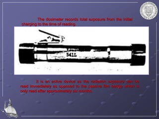 The dosimeter records total exposure from the initial
charging to the time of reading.
It is an active device as the radiation exposure can be
read immediately as opposed to the passive film badge which is
only read after approximately six months.
 