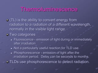 Thermoluminescence
(TL) is the ability to convert energy from
radiation to a radiation of a different wavelength,
normally in the visible light range.
Two categories
 Fluorescence - emission of light during or immediately
after irradiation
 Not a particularly useful reaction for TLD use
 Phosphorescence - emission of light after the
irradiation period. Delay can be seconds to months.
TLDs use phosphorescence to detect radiation.
 