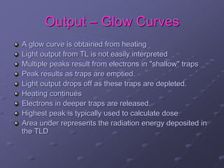 Output – Glow Curves
A glow curve is obtained from heating
Light output from TL is not easily interpreted
Multiple peaks result from electrons in "shallow" traps
Peak results as traps are emptied.
Light output drops off as these traps are depleted.
Heating continues
Electrons in deeper traps are released.
Highest peak is typically used to calculate dose
Area under represents the radiation energy deposited in
the TLD
 