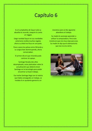 Es el cumpleaños de Sayuri solo su
abuelita lo recordó, Joaquim le canto
un reggae.
Llego navidad Sayuri en sus navidades
anteriores recibía muchos regalos
ahora su árbol era fisco en una pote.
Poco a poco las peleas entre Miranda y
su suegra iban disminuyendo, ahora
conversaban.
El primer día en que miranda pudo
caminar sin apoyo.
Santiago llevaba dos años
desempleado, estas platicaban sobre la
actualización que debería tener
Santiago en la tecnología para poder
encontrar un buen trabajo.
Esa noche Santiago llego con la noticia
que había conseguido un trabajo, se
trataba d un ayudante general a un
mecánico pero al día siguiente
abandono el trabajo.
Su madre le aconsejo aprender a
utilizar la computadora. Pero este
insistía en que era muy viejo para eso.
Su madre le dijo que le demostraría
que eso no era cierto.
Capítulo 6
 