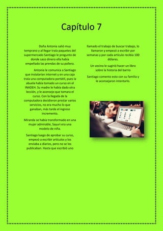 Doña Antonia salió muy
temprano y al llegar traía paquetes del
supermercado Santiago le pregunto de
donde saco dinero ella había
empeñado las prendas de su pollera.
Antonia le comunica a Santiago
que instalarían internet y en una caja
traía una computadora portátil, pues la
abuela había tomado un curso en el
INADEH. Su madre le había dado otra
lección, y le aconsejo que tomara el
curso. Con la llegada de la
computadora decidieron prestar varios
servicios, no era mucho lo que
ganaban, más tarde el ingreso
incremento.
Miranda se había transformado en una
mujer admirable, Sayuri era una
modelo de niña.
Santiago luego de aprobar su curso,
empezó a escribir artículos y los
enviaba a diarios, pero no se los
publicaban. Hasta que escribió uno
llamado el trabajo de buscar trabajo, lo
llamaron y empezó a escribir por
semanas y por cada artículo recibía 100
dólares.
Un vecino le sugirió hacer un libro
sobre la historia del barrio
Santiago comento esto con su familia y
le aconsejaron intentarlo.
Capítulo 7
 