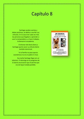 Santiago sacaba cuentas y
daban positivas, se dedica a escribir sus
artículos. En la casa eran cada vez más
las personas que llegaban a aprender a
usar la computadora y a hacer trabajos,
la llamaron la academia.
El director del diario llama a
Santiago quería sacar su artículo diario
también dominical.
Ya la familia no pasa apuros
económicos no era ni pobre ni ricos
Esa noche Santiago llego con un
televisor. El domingo en el programa de
la lotería anunciaron que el perrito que
era de Sayuri estaba perdido.
Capítulo 8
 